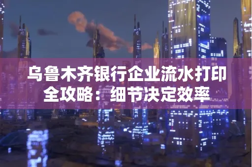 乌鲁木齐银行企业流水打印全攻略:细节决定效率