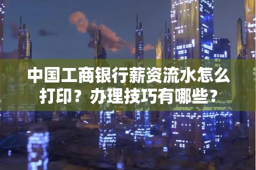 中国工商银行薪资流水怎么打印?办理技巧有哪些?