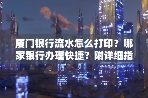 厦门银行流水怎么打印?哪家银行办理快捷?附详细指南