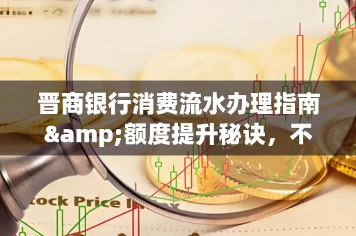 晋商银行消费流水办理指南&额度提升秘诀,不懂这些你可能吃大亏!