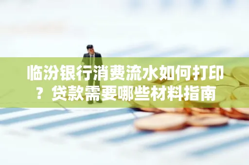 临汾银行消费流水如何打印?贷款需要哪些材料指南